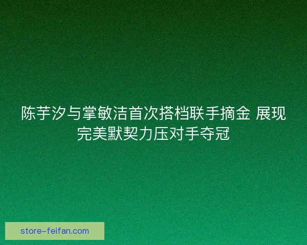 陈芋汐与掌敏洁首次搭档联手摘金 展现完美默契力压对手夺冠