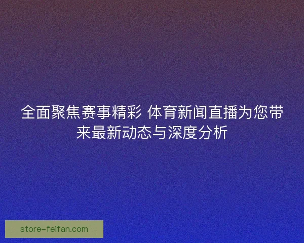 全面聚焦赛事精彩 体育新闻直播为您带来最新动态与深度分析