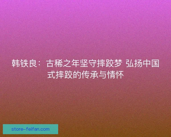 韩铁良：古稀之年坚守摔跤梦 弘扬中国式摔跤的传承与情怀
