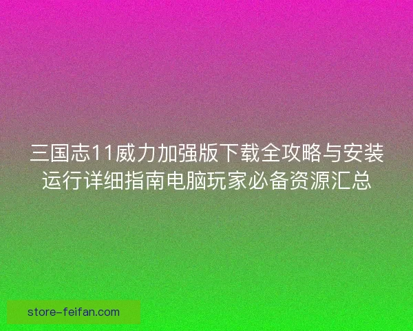 三国志11威力加强版下载全攻略与安装运行详细指南电脑玩家必备资源汇总