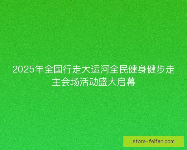 2025年全国行走大运河全民健身健步走主会场活动盛大启幕