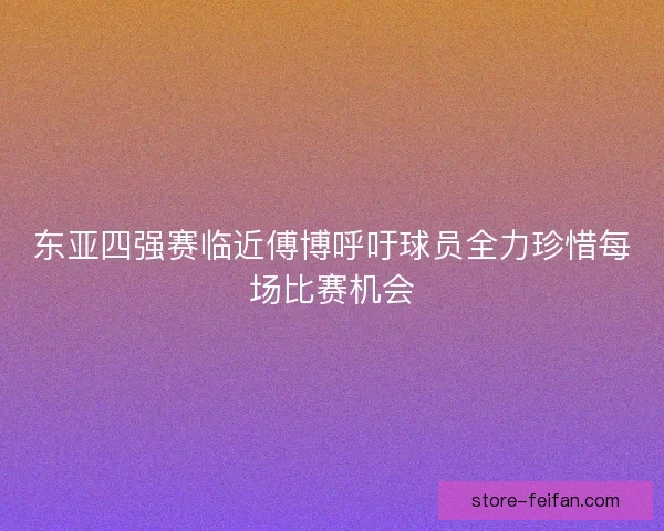 东亚四强赛临近傅博呼吁球员全力珍惜每场比赛机会