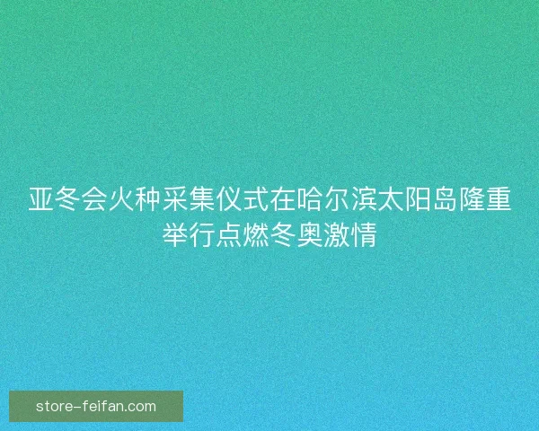 亚冬会火种采集仪式在哈尔滨太阳岛隆重举行点燃冬奥激情