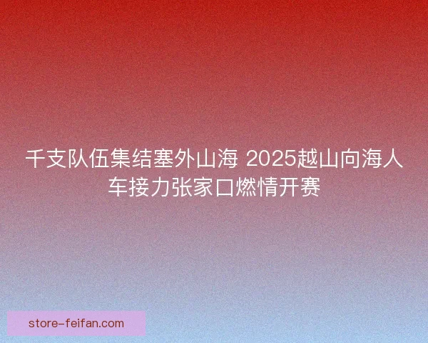 千支队伍集结塞外山海 2025越山向海人车接力张家口燃情开赛